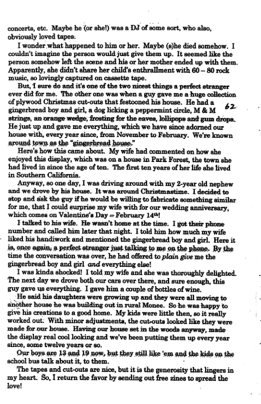 concerts, etc. Maybe be (or she!) was a DJ of some sort, who also, obviously loved tapes: 1 wonder what happened to him or her. Maybe (s)he died somehow. I couldn’t imagine the person would just give them up. 1t seemed like the person somehow left the scene and his or her mother ended up with them. Apparently, she didn’t share her child’s enthrallment with 60 — 80 rock ‘music, 80 lovingly captured on cassette tape. But, 1 sure do and it’s one of the two nicest things a perfect stranger ever did for me. The other one was when a guy gave me a huge collection of plywood Christmas cut-outs that festooned his house. He had a ‘2 gingerbread boy and girl, a dog licking a peppermint circle, M & M He just up and gave me everything, which we have since adarned our house with, every year since, from November to February. We’re known around town as the “gingerbread house.” Here’s how this came about. My wife had commented on how she enjoyed this display, which was on a house in Park Forest, the town she had lived in since the age of ten. The first ten years of her life she lived Anyway, s0 one day, I was driving around with my 2year old nephew and we drove by his house. It was around Christmastime. 1 decided to stop and sk the guy if he would be willing to fabricate something similar for me, that I could surprise my wife with for our wedding anniversary, ‘which comes on Valentine’s Day = February 140 1 talked to his wife. He wasn’t home at the time. I got their phone number and called him later that night. I told him how much my wife * liked his handiwork and mentioned the gingerbread boy and girl. Here it is, once again, & perfoct etranger just talking to me on the phone. By the time the conversation was over, he had offered to plain give me the gingerbread boy and girl and everything else! Twas kinda shocked! I told my wife and she was tharoughly delighted. ‘The next day we drove both our cars over there, and sure enough, this guy gave us everything. I gave him a couple of bottles of wine. He said his daughters were growing up and they were all moving to another house ho was building out in rural Monee. So he was happy to give his creations to a good home. My kids were little then, soit really worked out. With minor adjustments, the cut-outs looked like they were ‘made for our house. Having our house set in the woods anyway, made the display real cool looking and we’ve been putting them up every year since, some twelve years or so. Our boys.are 13 and 19 now, but they still like ‘em and the kids on the school bus talk about i, to them. - ‘The tapes and cut-outs are nice, but it is the generosity that lingers in my heart. So, I return the favor by sending out free zines to spread the love!